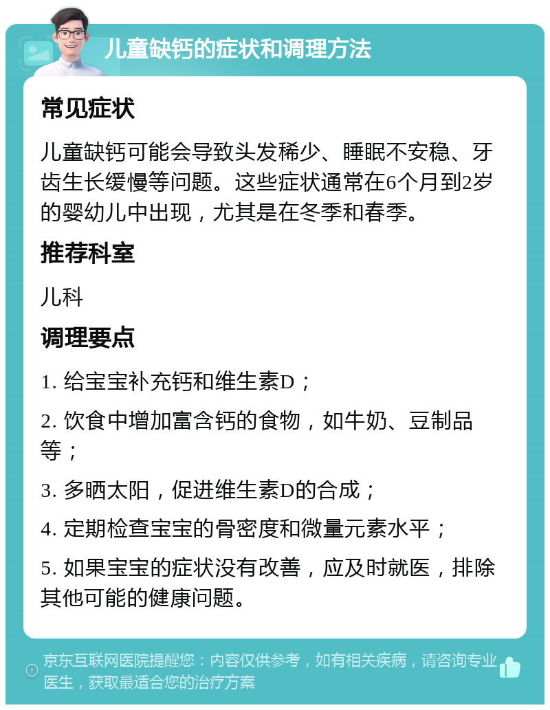 儿童缺钙的症状和调理方法 常见症状 儿童缺钙可能会导致头发稀少、睡眠不安稳、牙齿生长缓慢等问题。这些症状通常在6个月到2岁的婴幼儿中出现，尤其是在冬季和春季。 推荐科室 儿科 调理要点 1. 给宝宝补充钙和维生素D； 2. 饮食中增加富含钙的食物，如牛奶、豆制品等； 3. 多晒太阳，促进维生素D的合成； 4. 定期检查宝宝的骨密度和微量元素水平； 5. 如果宝宝的症状没有改善，应及时就医，排除其他可能的健康问题。