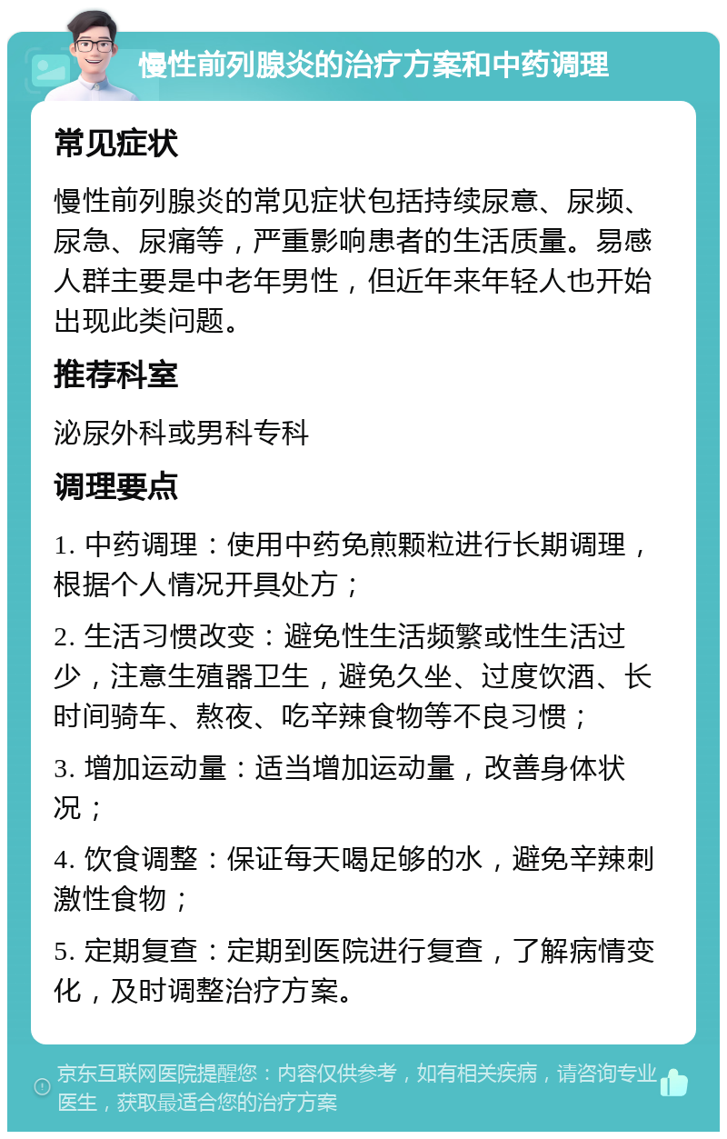 慢性前列腺炎的治疗方案和中药调理 常见症状 慢性前列腺炎的常见症状包括持续尿意、尿频、尿急、尿痛等，严重影响患者的生活质量。易感人群主要是中老年男性，但近年来年轻人也开始出现此类问题。 推荐科室 泌尿外科或男科专科 调理要点 1. 中药调理：使用中药免煎颗粒进行长期调理，根据个人情况开具处方； 2. 生活习惯改变：避免性生活频繁或性生活过少，注意生殖器卫生，避免久坐、过度饮酒、长时间骑车、熬夜、吃辛辣食物等不良习惯； 3. 增加运动量：适当增加运动量，改善身体状况； 4. 饮食调整：保证每天喝足够的水，避免辛辣刺激性食物； 5. 定期复查：定期到医院进行复查，了解病情变化，及时调整治疗方案。