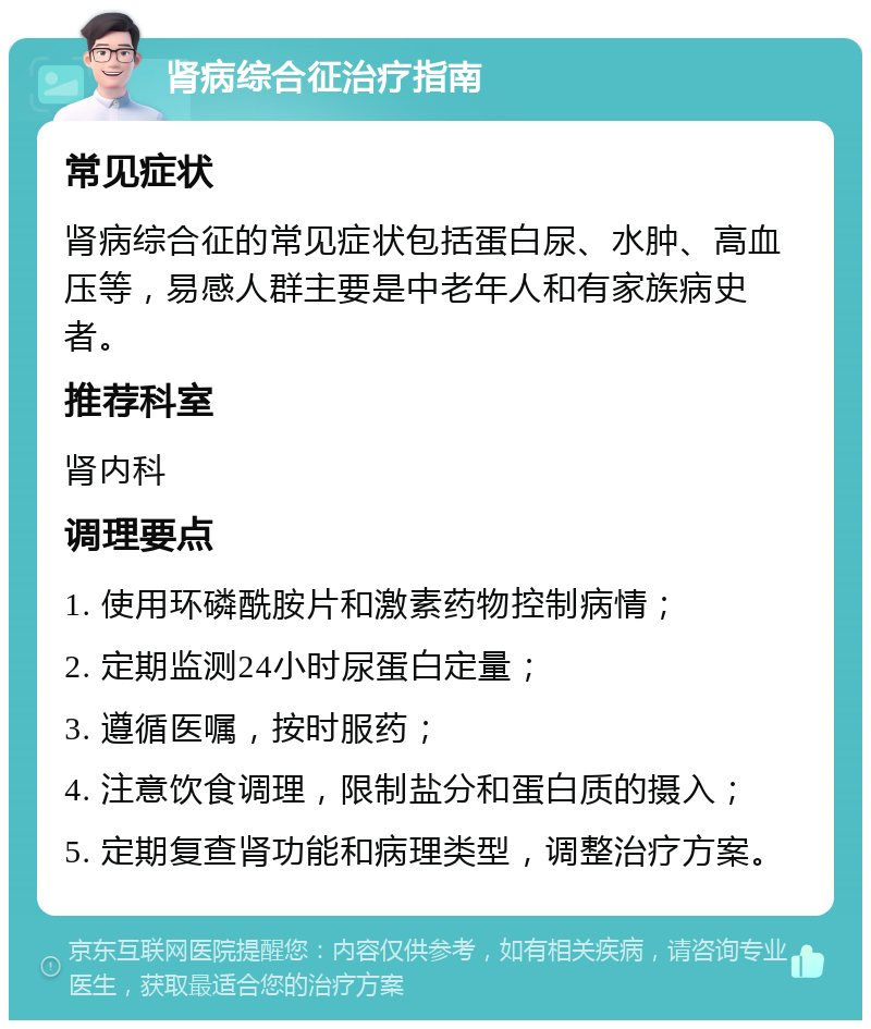 肾病综合征治疗指南 常见症状 肾病综合征的常见症状包括蛋白尿、水肿、高血压等，易感人群主要是中老年人和有家族病史者。 推荐科室 肾内科 调理要点 1. 使用环磷酰胺片和激素药物控制病情； 2. 定期监测24小时尿蛋白定量； 3. 遵循医嘱，按时服药； 4. 注意饮食调理，限制盐分和蛋白质的摄入； 5. 定期复查肾功能和病理类型，调整治疗方案。