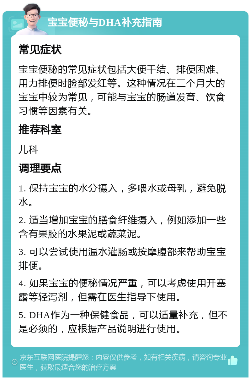 宝宝便秘与DHA补充指南 常见症状 宝宝便秘的常见症状包括大便干结、排便困难、用力排便时脸部发红等。这种情况在三个月大的宝宝中较为常见，可能与宝宝的肠道发育、饮食习惯等因素有关。 推荐科室 儿科 调理要点 1. 保持宝宝的水分摄入，多喂水或母乳，避免脱水。 2. 适当增加宝宝的膳食纤维摄入，例如添加一些含有果胶的水果泥或蔬菜泥。 3. 可以尝试使用温水灌肠或按摩腹部来帮助宝宝排便。 4. 如果宝宝的便秘情况严重，可以考虑使用开塞露等轻泻剂，但需在医生指导下使用。 5. DHA作为一种保健食品，可以适量补充，但不是必须的，应根据产品说明进行使用。