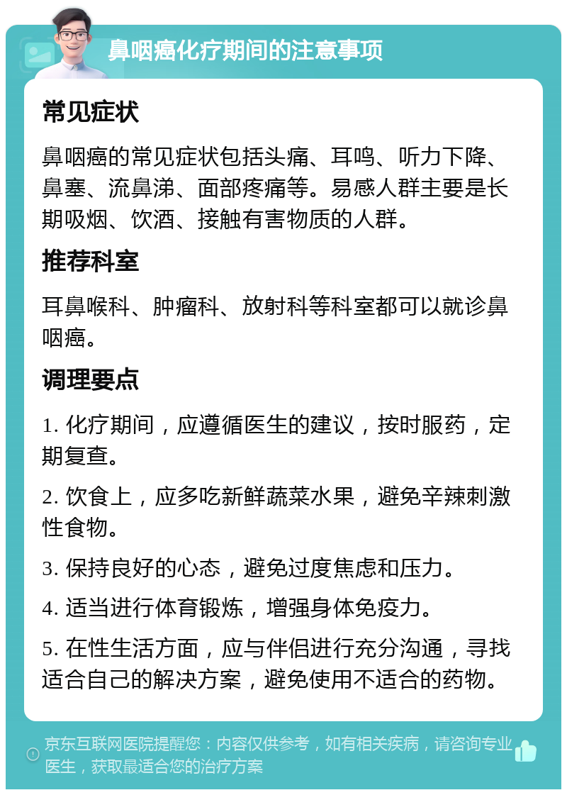 鼻咽癌化疗期间的注意事项 常见症状 鼻咽癌的常见症状包括头痛、耳鸣、听力下降、鼻塞、流鼻涕、面部疼痛等。易感人群主要是长期吸烟、饮酒、接触有害物质的人群。 推荐科室 耳鼻喉科、肿瘤科、放射科等科室都可以就诊鼻咽癌。 调理要点 1. 化疗期间，应遵循医生的建议，按时服药，定期复查。 2. 饮食上，应多吃新鲜蔬菜水果，避免辛辣刺激性食物。 3. 保持良好的心态，避免过度焦虑和压力。 4. 适当进行体育锻炼，增强身体免疫力。 5. 在性生活方面，应与伴侣进行充分沟通，寻找适合自己的解决方案，避免使用不适合的药物。