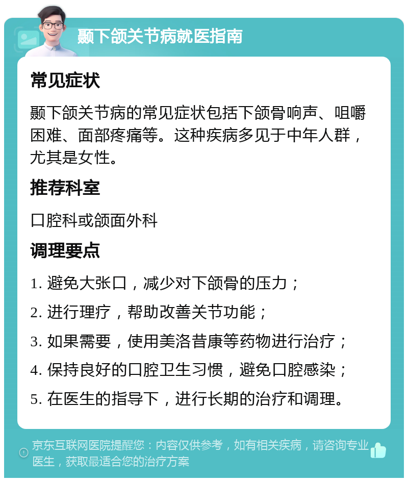 颞下颌关节病就医指南 常见症状 颞下颌关节病的常见症状包括下颌骨响声、咀嚼困难、面部疼痛等。这种疾病多见于中年人群，尤其是女性。 推荐科室 口腔科或颌面外科 调理要点 1. 避免大张口，减少对下颌骨的压力； 2. 进行理疗，帮助改善关节功能； 3. 如果需要，使用美洛昔康等药物进行治疗； 4. 保持良好的口腔卫生习惯，避免口腔感染； 5. 在医生的指导下，进行长期的治疗和调理。