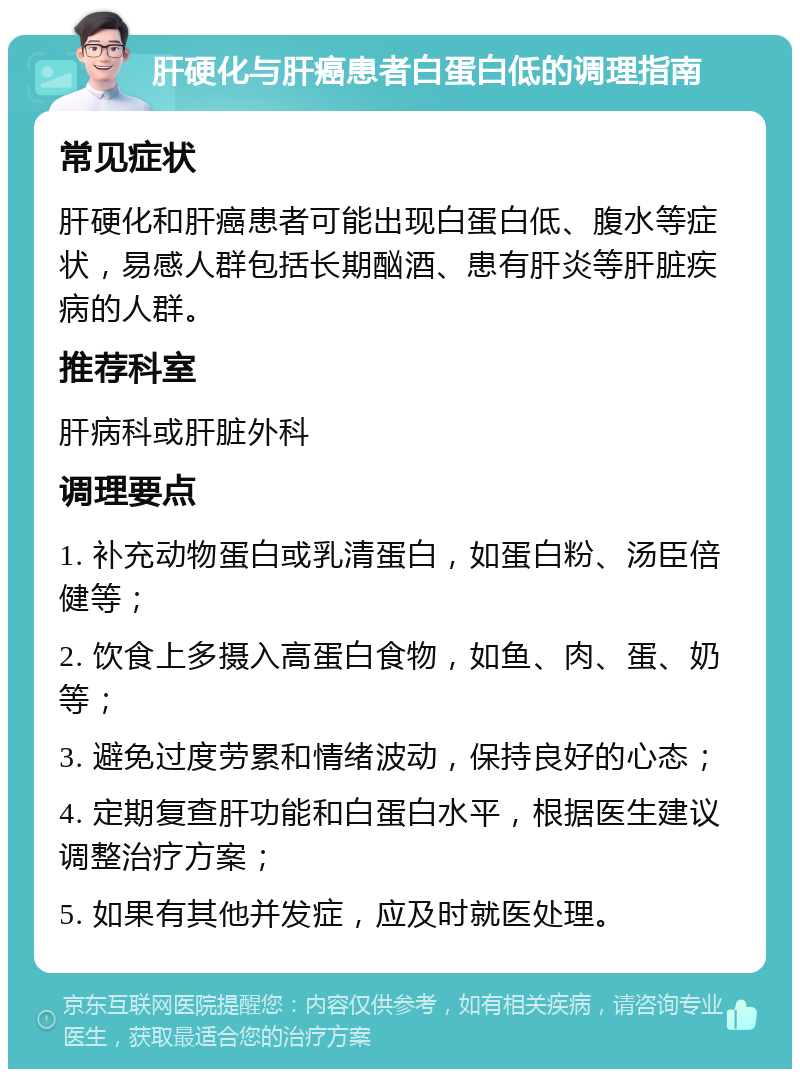 肝硬化与肝癌患者白蛋白低的调理指南 常见症状 肝硬化和肝癌患者可能出现白蛋白低、腹水等症状，易感人群包括长期酗酒、患有肝炎等肝脏疾病的人群。 推荐科室 肝病科或肝脏外科 调理要点 1. 补充动物蛋白或乳清蛋白，如蛋白粉、汤臣倍健等； 2. 饮食上多摄入高蛋白食物，如鱼、肉、蛋、奶等； 3. 避免过度劳累和情绪波动，保持良好的心态； 4. 定期复查肝功能和白蛋白水平，根据医生建议调整治疗方案； 5. 如果有其他并发症，应及时就医处理。