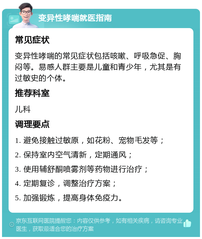 变异性哮喘就医指南 常见症状 变异性哮喘的常见症状包括咳嗽、呼吸急促、胸闷等。易感人群主要是儿童和青少年，尤其是有过敏史的个体。 推荐科室 儿科 调理要点 1. 避免接触过敏原，如花粉、宠物毛发等； 2. 保持室内空气清新，定期通风； 3. 使用辅舒酮喷雾剂等药物进行治疗； 4. 定期复诊，调整治疗方案； 5. 加强锻炼，提高身体免疫力。