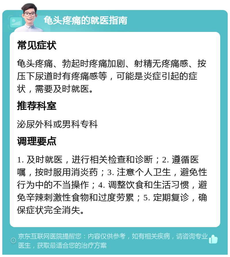 龟头疼痛的就医指南 常见症状 龟头疼痛、勃起时疼痛加剧、射精无疼痛感、按压下尿道时有疼痛感等，可能是炎症引起的症状，需要及时就医。 推荐科室 泌尿外科或男科专科 调理要点 1. 及时就医，进行相关检查和诊断；2. 遵循医嘱，按时服用消炎药；3. 注意个人卫生，避免性行为中的不当操作；4. 调整饮食和生活习惯，避免辛辣刺激性食物和过度劳累；5. 定期复诊，确保症状完全消失。