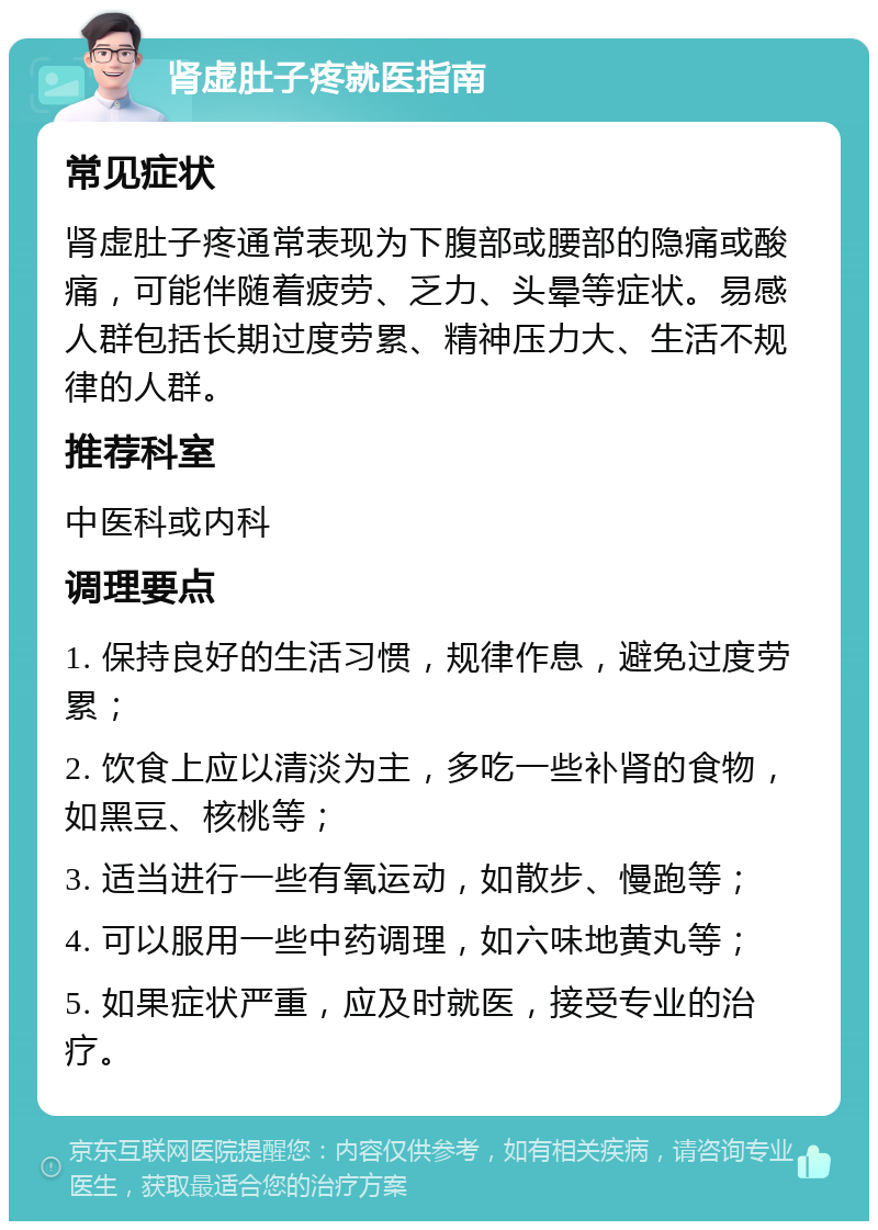 肾虚肚子疼就医指南 常见症状 肾虚肚子疼通常表现为下腹部或腰部的隐痛或酸痛，可能伴随着疲劳、乏力、头晕等症状。易感人群包括长期过度劳累、精神压力大、生活不规律的人群。 推荐科室 中医科或内科 调理要点 1. 保持良好的生活习惯，规律作息，避免过度劳累； 2. 饮食上应以清淡为主，多吃一些补肾的食物，如黑豆、核桃等； 3. 适当进行一些有氧运动，如散步、慢跑等； 4. 可以服用一些中药调理，如六味地黄丸等； 5. 如果症状严重，应及时就医，接受专业的治疗。