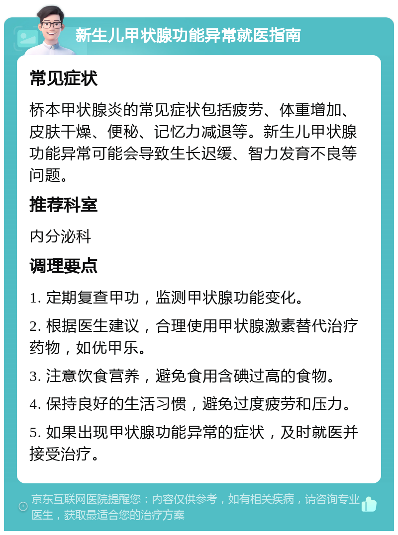 新生儿甲状腺功能异常就医指南 常见症状 桥本甲状腺炎的常见症状包括疲劳、体重增加、皮肤干燥、便秘、记忆力减退等。新生儿甲状腺功能异常可能会导致生长迟缓、智力发育不良等问题。 推荐科室 内分泌科 调理要点 1. 定期复查甲功，监测甲状腺功能变化。 2. 根据医生建议，合理使用甲状腺激素替代治疗药物，如优甲乐。 3. 注意饮食营养，避免食用含碘过高的食物。 4. 保持良好的生活习惯，避免过度疲劳和压力。 5. 如果出现甲状腺功能异常的症状，及时就医并接受治疗。