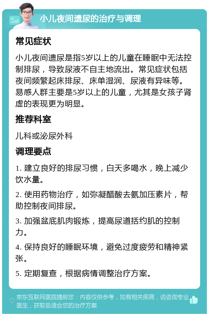 小儿夜间遗尿的治疗与调理 常见症状 小儿夜间遗尿是指5岁以上的儿童在睡眠中无法控制排尿，导致尿液不自主地流出。常见症状包括夜间频繁起床排尿、床单湿润、尿液有异味等。易感人群主要是5岁以上的儿童，尤其是女孩子肾虚的表现更为明显。 推荐科室 儿科或泌尿外科 调理要点 1. 建立良好的排尿习惯，白天多喝水，晚上减少饮水量。 2. 使用药物治疗，如弥凝醋酸去氨加压素片，帮助控制夜间排尿。 3. 加强盆底肌肉锻炼，提高尿道括约肌的控制力。 4. 保持良好的睡眠环境，避免过度疲劳和精神紧张。 5. 定期复查，根据病情调整治疗方案。