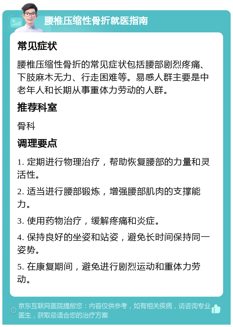 腰椎压缩性骨折就医指南 常见症状 腰椎压缩性骨折的常见症状包括腰部剧烈疼痛、下肢麻木无力、行走困难等。易感人群主要是中老年人和长期从事重体力劳动的人群。 推荐科室 骨科 调理要点 1. 定期进行物理治疗，帮助恢复腰部的力量和灵活性。 2. 适当进行腰部锻炼，增强腰部肌肉的支撑能力。 3. 使用药物治疗，缓解疼痛和炎症。 4. 保持良好的坐姿和站姿，避免长时间保持同一姿势。 5. 在康复期间，避免进行剧烈运动和重体力劳动。