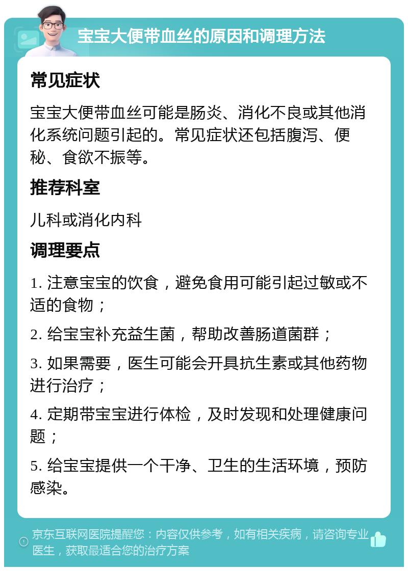 宝宝大便带血丝的原因和调理方法 常见症状 宝宝大便带血丝可能是肠炎、消化不良或其他消化系统问题引起的。常见症状还包括腹泻、便秘、食欲不振等。 推荐科室 儿科或消化内科 调理要点 1. 注意宝宝的饮食，避免食用可能引起过敏或不适的食物； 2. 给宝宝补充益生菌，帮助改善肠道菌群； 3. 如果需要，医生可能会开具抗生素或其他药物进行治疗； 4. 定期带宝宝进行体检，及时发现和处理健康问题； 5. 给宝宝提供一个干净、卫生的生活环境，预防感染。