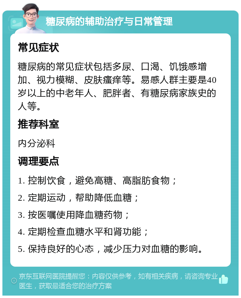 糖尿病的辅助治疗与日常管理 常见症状 糖尿病的常见症状包括多尿、口渴、饥饿感增加、视力模糊、皮肤瘙痒等。易感人群主要是40岁以上的中老年人、肥胖者、有糖尿病家族史的人等。 推荐科室 内分泌科 调理要点 1. 控制饮食，避免高糖、高脂肪食物； 2. 定期运动，帮助降低血糖； 3. 按医嘱使用降血糖药物； 4. 定期检查血糖水平和肾功能； 5. 保持良好的心态，减少压力对血糖的影响。