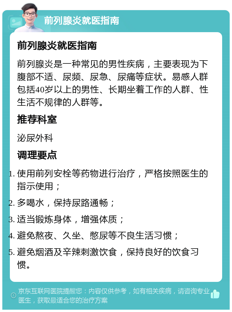 前列腺炎就医指南 前列腺炎就医指南 前列腺炎是一种常见的男性疾病，主要表现为下腹部不适、尿频、尿急、尿痛等症状。易感人群包括40岁以上的男性、长期坐着工作的人群、性生活不规律的人群等。 推荐科室 泌尿外科 调理要点 使用前列安栓等药物进行治疗，严格按照医生的指示使用； 多喝水，保持尿路通畅； 适当锻炼身体，增强体质； 避免熬夜、久坐、憋尿等不良生活习惯； 避免烟酒及辛辣刺激饮食，保持良好的饮食习惯。