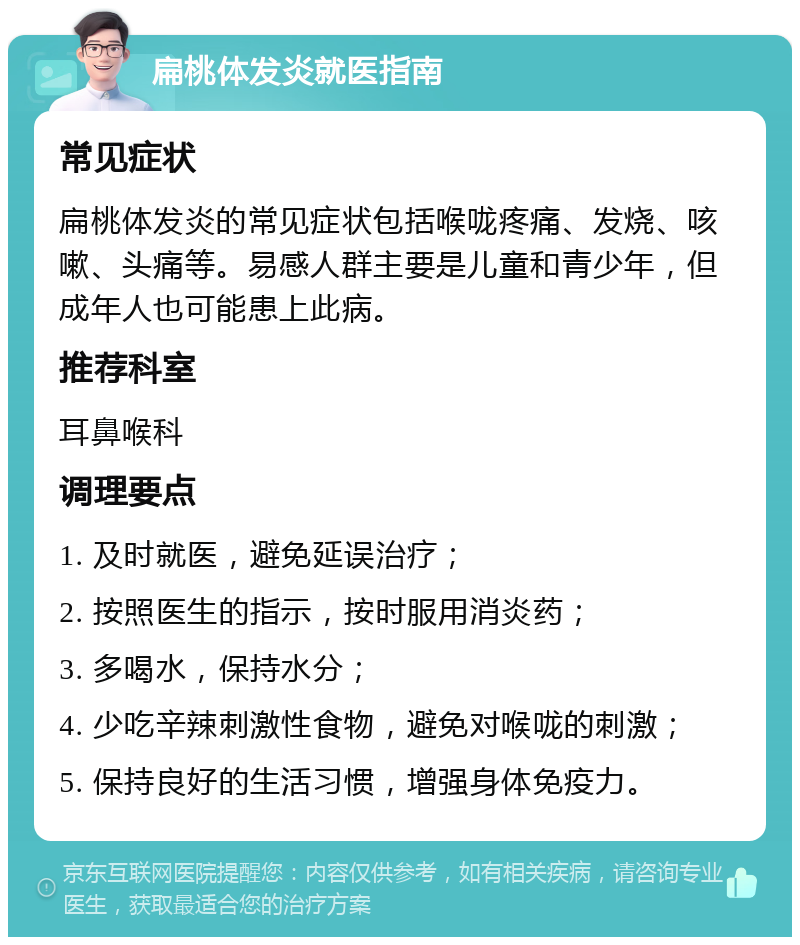 扁桃体发炎就医指南 常见症状 扁桃体发炎的常见症状包括喉咙疼痛、发烧、咳嗽、头痛等。易感人群主要是儿童和青少年，但成年人也可能患上此病。 推荐科室 耳鼻喉科 调理要点 1. 及时就医，避免延误治疗； 2. 按照医生的指示，按时服用消炎药； 3. 多喝水，保持水分； 4. 少吃辛辣刺激性食物，避免对喉咙的刺激； 5. 保持良好的生活习惯，增强身体免疫力。