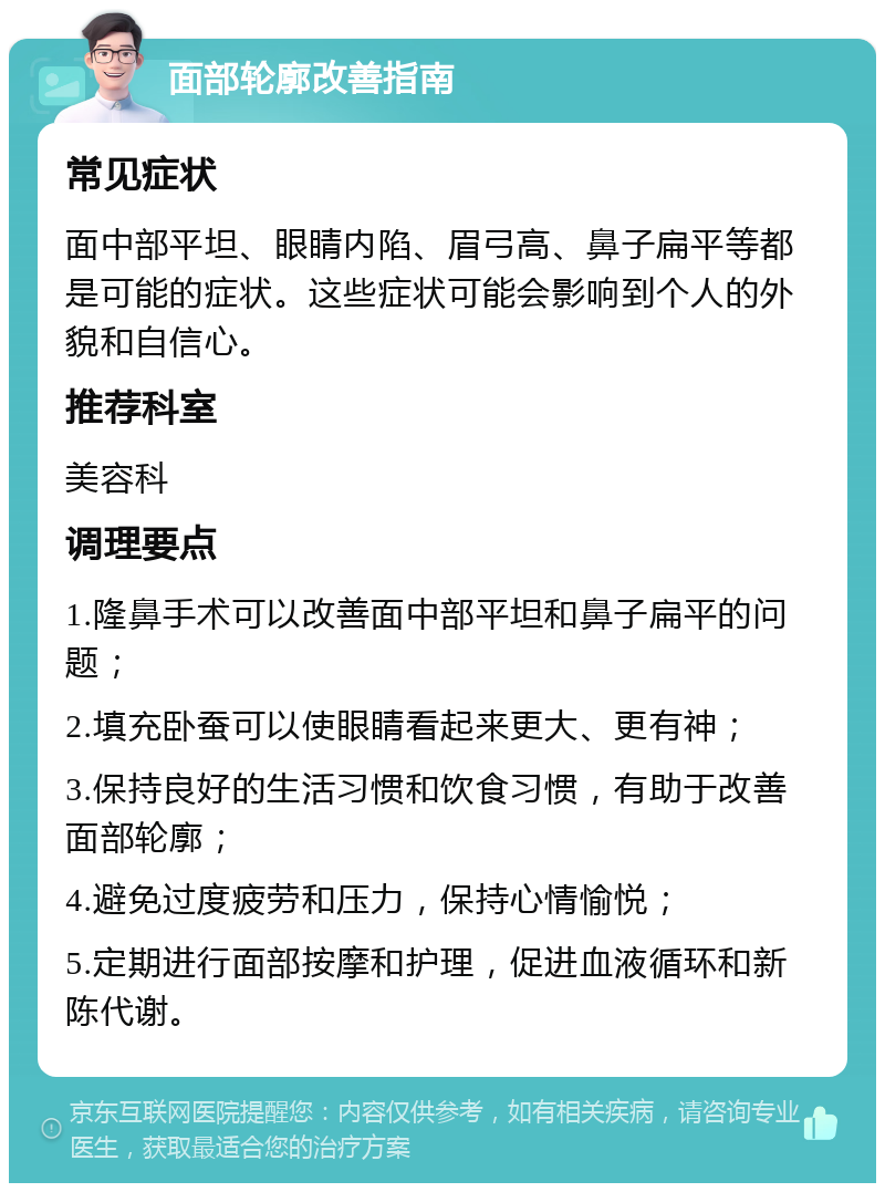 面部轮廓改善指南 常见症状 面中部平坦、眼睛内陷、眉弓高、鼻子扁平等都是可能的症状。这些症状可能会影响到个人的外貌和自信心。 推荐科室 美容科 调理要点 1.隆鼻手术可以改善面中部平坦和鼻子扁平的问题； 2.填充卧蚕可以使眼睛看起来更大、更有神； 3.保持良好的生活习惯和饮食习惯，有助于改善面部轮廓； 4.避免过度疲劳和压力，保持心情愉悦； 5.定期进行面部按摩和护理，促进血液循环和新陈代谢。