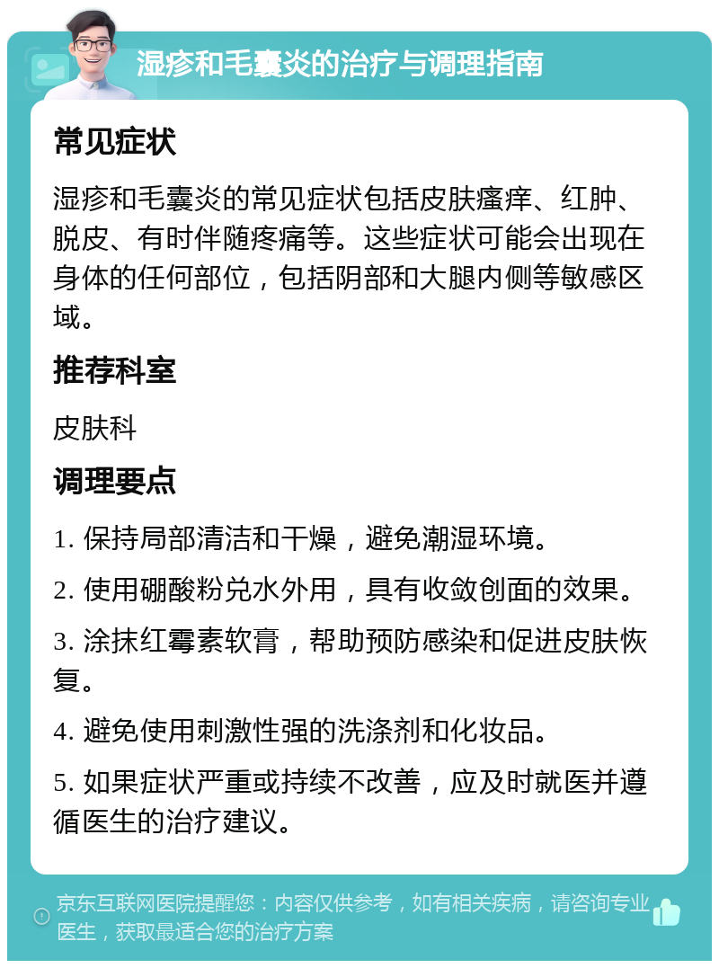 湿疹和毛囊炎的治疗与调理指南 常见症状 湿疹和毛囊炎的常见症状包括皮肤瘙痒、红肿、脱皮、有时伴随疼痛等。这些症状可能会出现在身体的任何部位，包括阴部和大腿内侧等敏感区域。 推荐科室 皮肤科 调理要点 1. 保持局部清洁和干燥，避免潮湿环境。 2. 使用硼酸粉兑水外用，具有收敛创面的效果。 3. 涂抹红霉素软膏，帮助预防感染和促进皮肤恢复。 4. 避免使用刺激性强的洗涤剂和化妆品。 5. 如果症状严重或持续不改善，应及时就医并遵循医生的治疗建议。