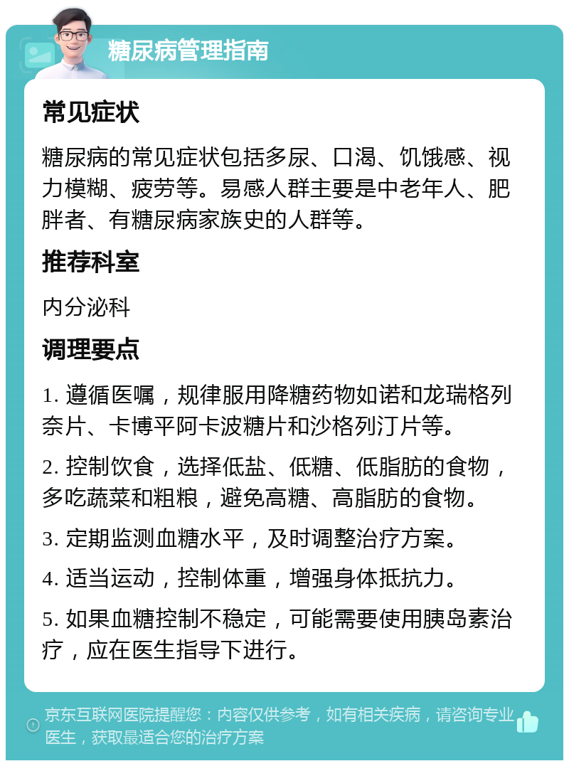 糖尿病管理指南 常见症状 糖尿病的常见症状包括多尿、口渴、饥饿感、视力模糊、疲劳等。易感人群主要是中老年人、肥胖者、有糖尿病家族史的人群等。 推荐科室 内分泌科 调理要点 1. 遵循医嘱，规律服用降糖药物如诺和龙瑞格列奈片、卡博平阿卡波糖片和沙格列汀片等。 2. 控制饮食，选择低盐、低糖、低脂肪的食物，多吃蔬菜和粗粮，避免高糖、高脂肪的食物。 3. 定期监测血糖水平，及时调整治疗方案。 4. 适当运动，控制体重，增强身体抵抗力。 5. 如果血糖控制不稳定，可能需要使用胰岛素治疗，应在医生指导下进行。