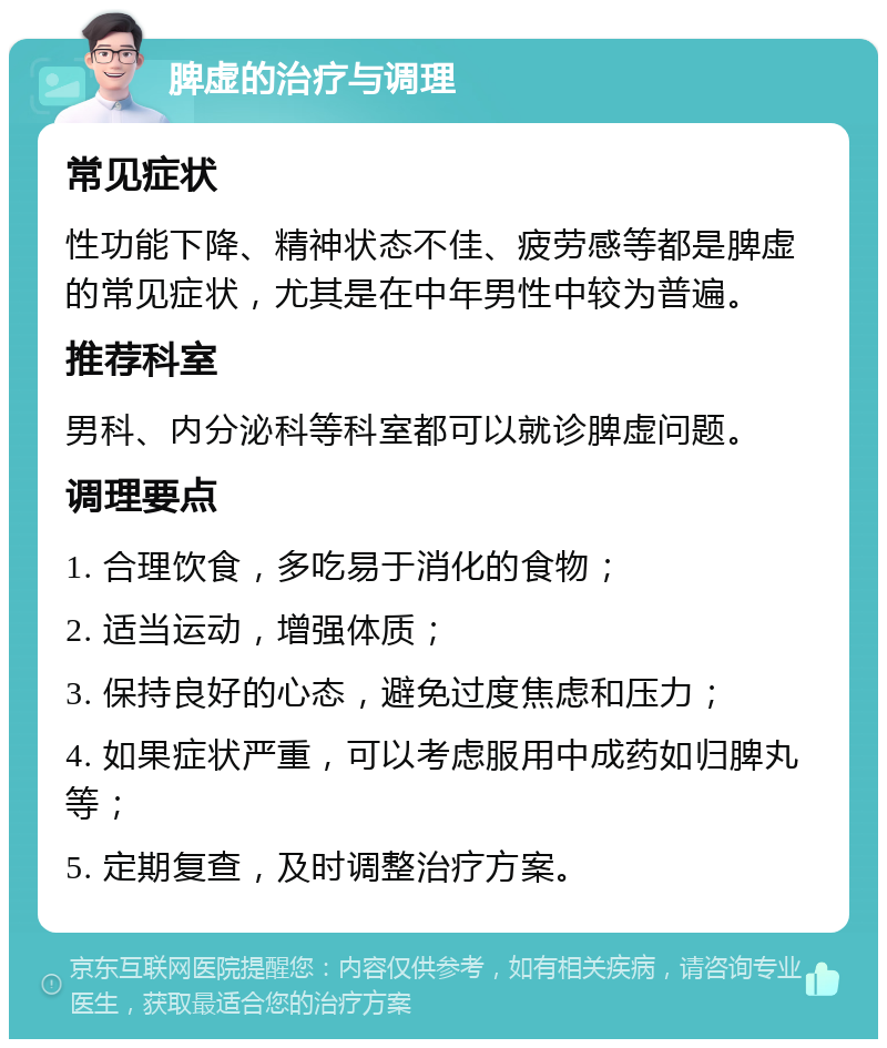 脾虚的治疗与调理 常见症状 性功能下降、精神状态不佳、疲劳感等都是脾虚的常见症状，尤其是在中年男性中较为普遍。 推荐科室 男科、内分泌科等科室都可以就诊脾虚问题。 调理要点 1. 合理饮食，多吃易于消化的食物； 2. 适当运动，增强体质； 3. 保持良好的心态，避免过度焦虑和压力； 4. 如果症状严重，可以考虑服用中成药如归脾丸等； 5. 定期复查，及时调整治疗方案。