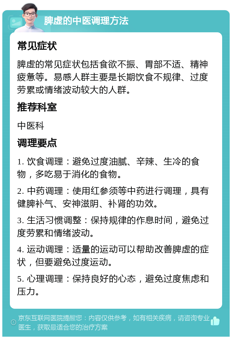 脾虚的中医调理方法 常见症状 脾虚的常见症状包括食欲不振、胃部不适、精神疲惫等。易感人群主要是长期饮食不规律、过度劳累或情绪波动较大的人群。 推荐科室 中医科 调理要点 1. 饮食调理：避免过度油腻、辛辣、生冷的食物，多吃易于消化的食物。 2. 中药调理：使用红参须等中药进行调理，具有健脾补气、安神滋阴、补肾的功效。 3. 生活习惯调整：保持规律的作息时间，避免过度劳累和情绪波动。 4. 运动调理：适量的运动可以帮助改善脾虚的症状，但要避免过度运动。 5. 心理调理：保持良好的心态，避免过度焦虑和压力。