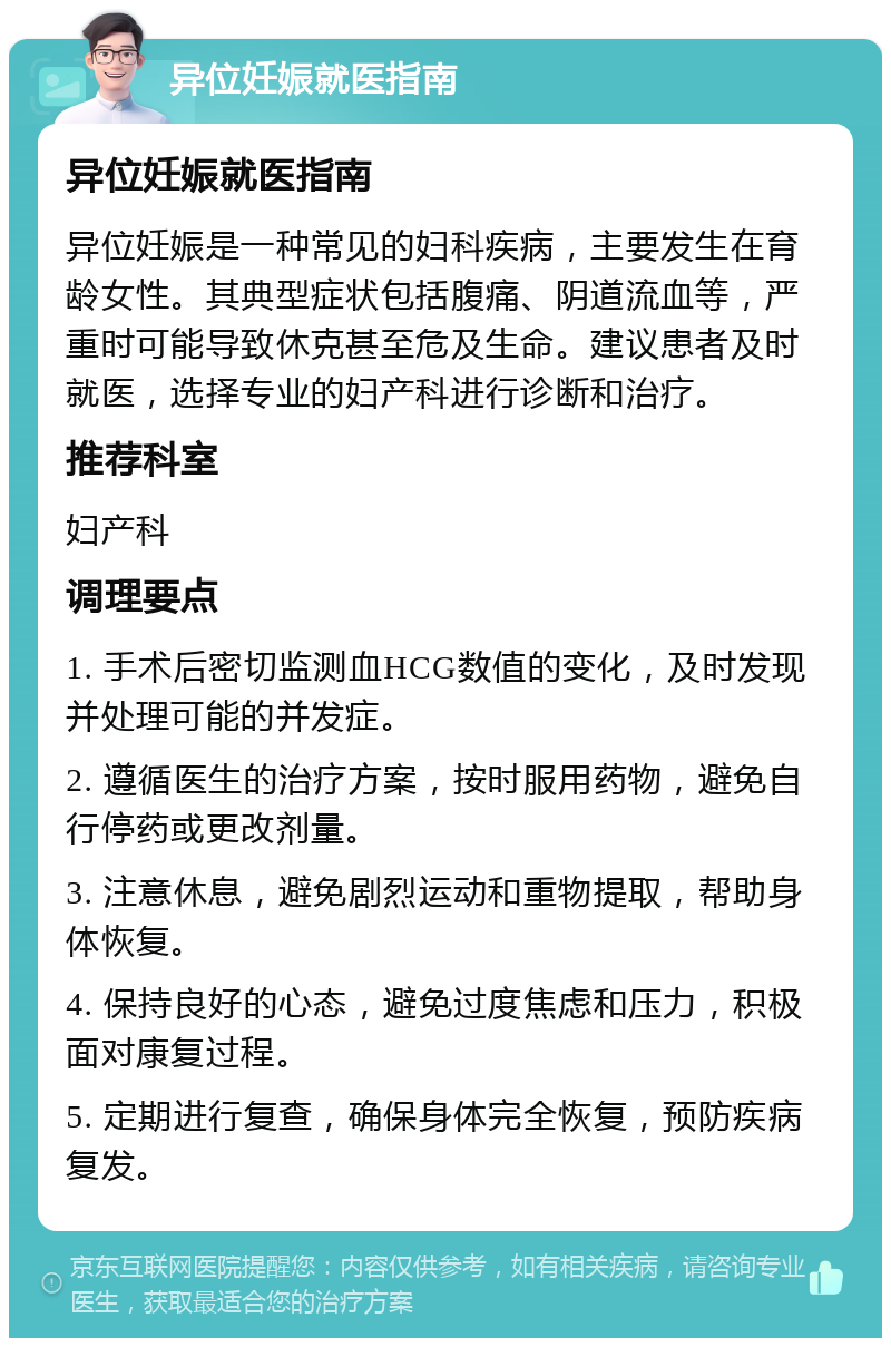 异位妊娠就医指南 异位妊娠就医指南 异位妊娠是一种常见的妇科疾病，主要发生在育龄女性。其典型症状包括腹痛、阴道流血等，严重时可能导致休克甚至危及生命。建议患者及时就医，选择专业的妇产科进行诊断和治疗。 推荐科室 妇产科 调理要点 1. 手术后密切监测血HCG数值的变化，及时发现并处理可能的并发症。 2. 遵循医生的治疗方案，按时服用药物，避免自行停药或更改剂量。 3. 注意休息，避免剧烈运动和重物提取，帮助身体恢复。 4. 保持良好的心态，避免过度焦虑和压力，积极面对康复过程。 5. 定期进行复查，确保身体完全恢复，预防疾病复发。