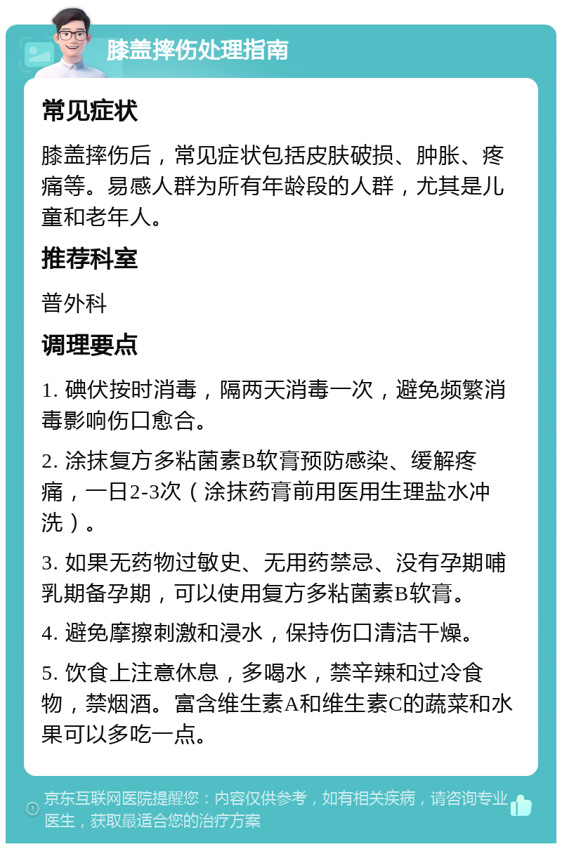 膝盖摔伤处理指南 常见症状 膝盖摔伤后，常见症状包括皮肤破损、肿胀、疼痛等。易感人群为所有年龄段的人群，尤其是儿童和老年人。 推荐科室 普外科 调理要点 1. 碘伏按时消毒，隔两天消毒一次，避免频繁消毒影响伤口愈合。 2. 涂抹复方多粘菌素B软膏预防感染、缓解疼痛，一日2-3次（涂抹药膏前用医用生理盐水冲洗）。 3. 如果无药物过敏史、无用药禁忌、没有孕期哺乳期备孕期，可以使用复方多粘菌素B软膏。 4. 避免摩擦刺激和浸水，保持伤口清洁干燥。 5. 饮食上注意休息，多喝水，禁辛辣和过冷食物，禁烟酒。富含维生素A和维生素C的蔬菜和水果可以多吃一点。