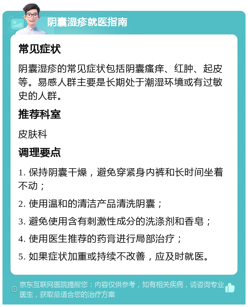 阴囊湿疹就医指南 常见症状 阴囊湿疹的常见症状包括阴囊瘙痒、红肿、起皮等。易感人群主要是长期处于潮湿环境或有过敏史的人群。 推荐科室 皮肤科 调理要点 1. 保持阴囊干燥，避免穿紧身内裤和长时间坐着不动； 2. 使用温和的清洁产品清洗阴囊； 3. 避免使用含有刺激性成分的洗涤剂和香皂； 4. 使用医生推荐的药膏进行局部治疗； 5. 如果症状加重或持续不改善，应及时就医。