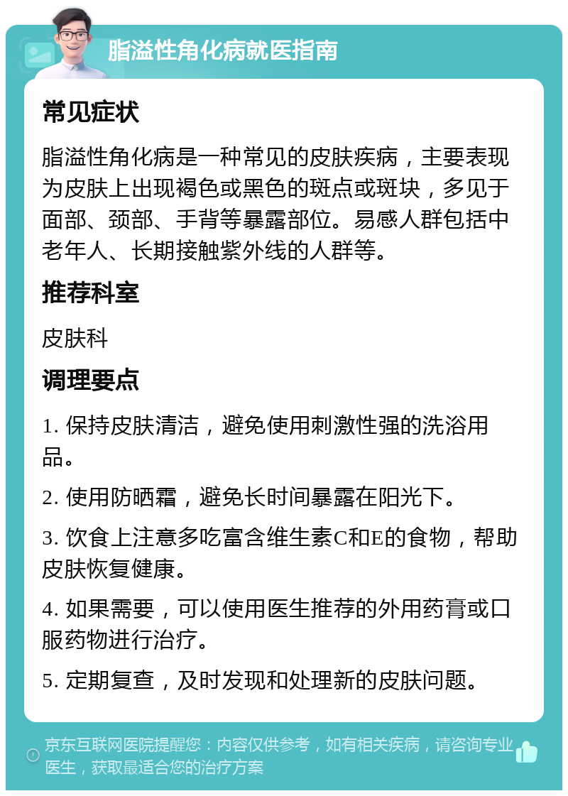 脂溢性角化病就医指南 常见症状 脂溢性角化病是一种常见的皮肤疾病，主要表现为皮肤上出现褐色或黑色的斑点或斑块，多见于面部、颈部、手背等暴露部位。易感人群包括中老年人、长期接触紫外线的人群等。 推荐科室 皮肤科 调理要点 1. 保持皮肤清洁，避免使用刺激性强的洗浴用品。 2. 使用防晒霜，避免长时间暴露在阳光下。 3. 饮食上注意多吃富含维生素C和E的食物，帮助皮肤恢复健康。 4. 如果需要，可以使用医生推荐的外用药膏或口服药物进行治疗。 5. 定期复查，及时发现和处理新的皮肤问题。