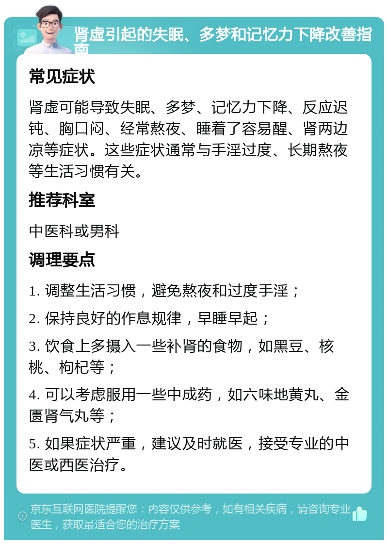 肾虚引起的失眠、多梦和记忆力下降改善指南 常见症状 肾虚可能导致失眠、多梦、记忆力下降、反应迟钝、胸口闷、经常熬夜、睡着了容易醒、肾两边凉等症状。这些症状通常与手淫过度、长期熬夜等生活习惯有关。 推荐科室 中医科或男科 调理要点 1. 调整生活习惯，避免熬夜和过度手淫； 2. 保持良好的作息规律，早睡早起； 3. 饮食上多摄入一些补肾的食物，如黑豆、核桃、枸杞等； 4. 可以考虑服用一些中成药，如六味地黄丸、金匮肾气丸等； 5. 如果症状严重，建议及时就医，接受专业的中医或西医治疗。