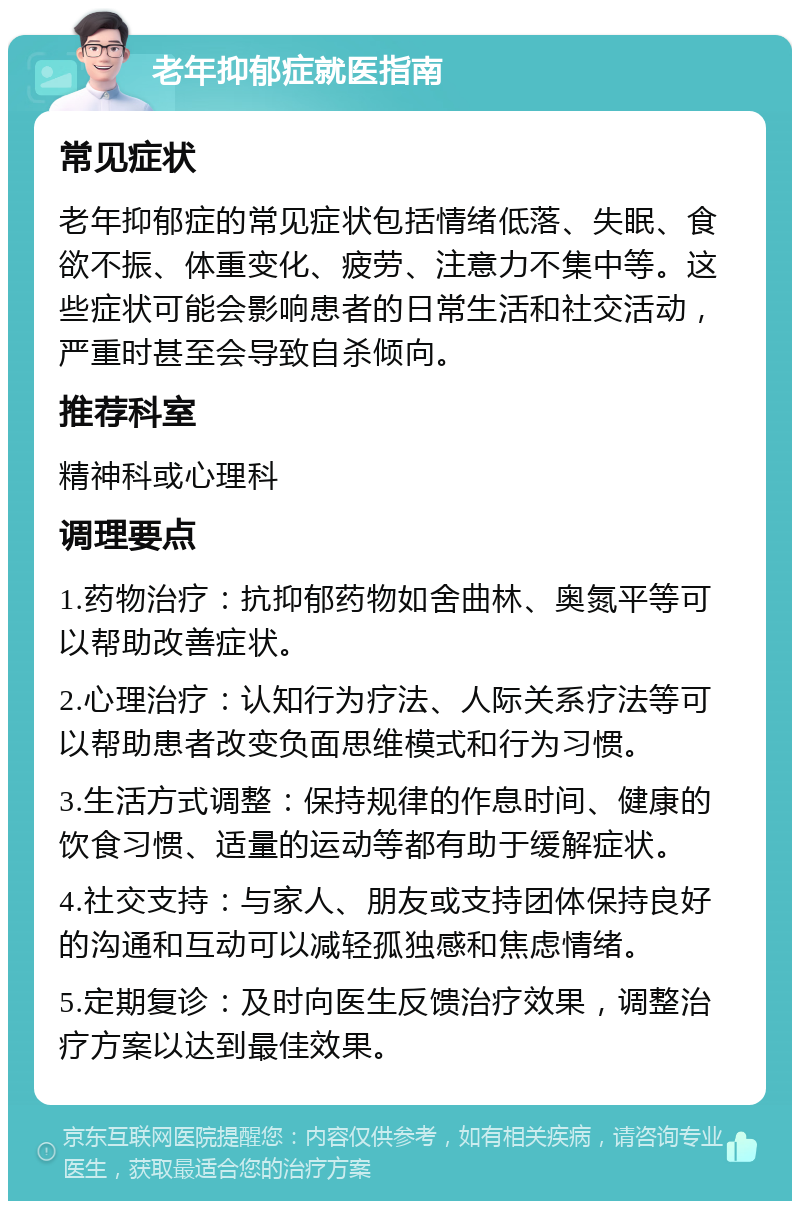 老年抑郁症就医指南 常见症状 老年抑郁症的常见症状包括情绪低落、失眠、食欲不振、体重变化、疲劳、注意力不集中等。这些症状可能会影响患者的日常生活和社交活动，严重时甚至会导致自杀倾向。 推荐科室 精神科或心理科 调理要点 1.药物治疗：抗抑郁药物如舍曲林、奥氮平等可以帮助改善症状。 2.心理治疗：认知行为疗法、人际关系疗法等可以帮助患者改变负面思维模式和行为习惯。 3.生活方式调整：保持规律的作息时间、健康的饮食习惯、适量的运动等都有助于缓解症状。 4.社交支持：与家人、朋友或支持团体保持良好的沟通和互动可以减轻孤独感和焦虑情绪。 5.定期复诊：及时向医生反馈治疗效果，调整治疗方案以达到最佳效果。