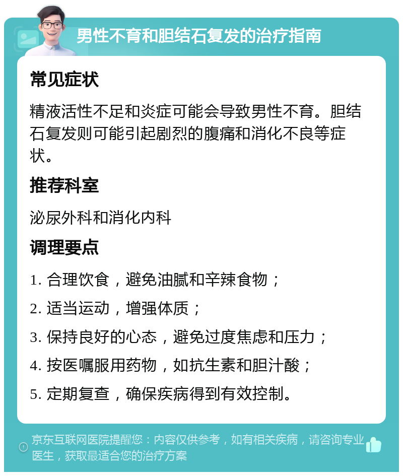 男性不育和胆结石复发的治疗指南 常见症状 精液活性不足和炎症可能会导致男性不育。胆结石复发则可能引起剧烈的腹痛和消化不良等症状。 推荐科室 泌尿外科和消化内科 调理要点 1. 合理饮食，避免油腻和辛辣食物； 2. 适当运动，增强体质； 3. 保持良好的心态，避免过度焦虑和压力； 4. 按医嘱服用药物，如抗生素和胆汁酸； 5. 定期复查，确保疾病得到有效控制。