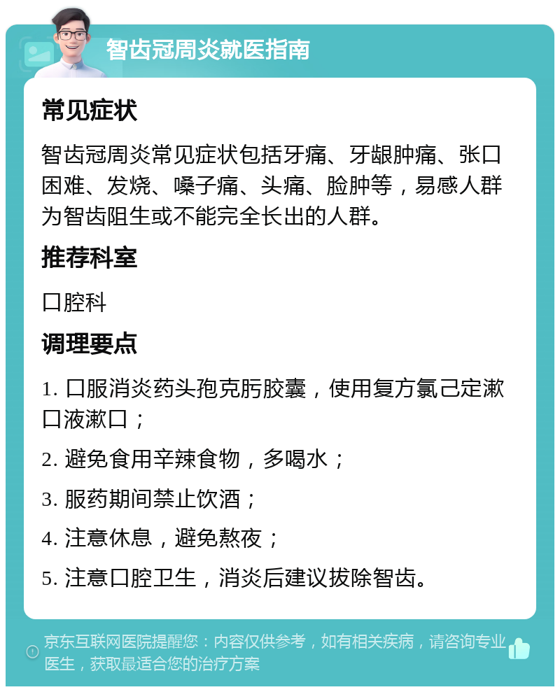 智齿冠周炎就医指南 常见症状 智齿冠周炎常见症状包括牙痛、牙龈肿痛、张口困难、发烧、嗓子痛、头痛、脸肿等，易感人群为智齿阻生或不能完全长出的人群。 推荐科室 口腔科 调理要点 1. 口服消炎药头孢克肟胶囊，使用复方氯己定漱口液漱口； 2. 避免食用辛辣食物，多喝水； 3. 服药期间禁止饮酒； 4. 注意休息，避免熬夜； 5. 注意口腔卫生，消炎后建议拔除智齿。