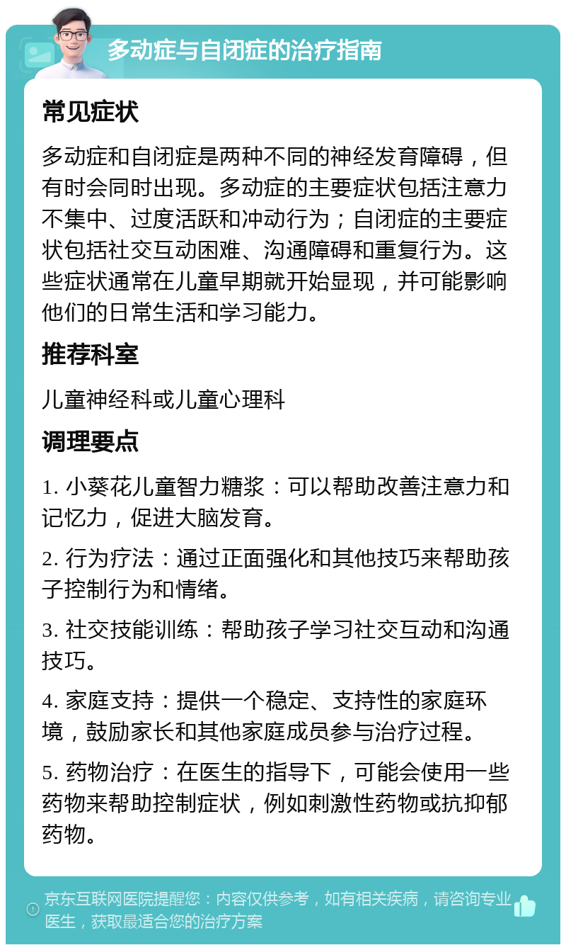 多动症与自闭症的治疗指南 常见症状 多动症和自闭症是两种不同的神经发育障碍，但有时会同时出现。多动症的主要症状包括注意力不集中、过度活跃和冲动行为；自闭症的主要症状包括社交互动困难、沟通障碍和重复行为。这些症状通常在儿童早期就开始显现，并可能影响他们的日常生活和学习能力。 推荐科室 儿童神经科或儿童心理科 调理要点 1. 小葵花儿童智力糖浆：可以帮助改善注意力和记忆力，促进大脑发育。 2. 行为疗法：通过正面强化和其他技巧来帮助孩子控制行为和情绪。 3. 社交技能训练：帮助孩子学习社交互动和沟通技巧。 4. 家庭支持：提供一个稳定、支持性的家庭环境，鼓励家长和其他家庭成员参与治疗过程。 5. 药物治疗：在医生的指导下，可能会使用一些药物来帮助控制症状，例如刺激性药物或抗抑郁药物。