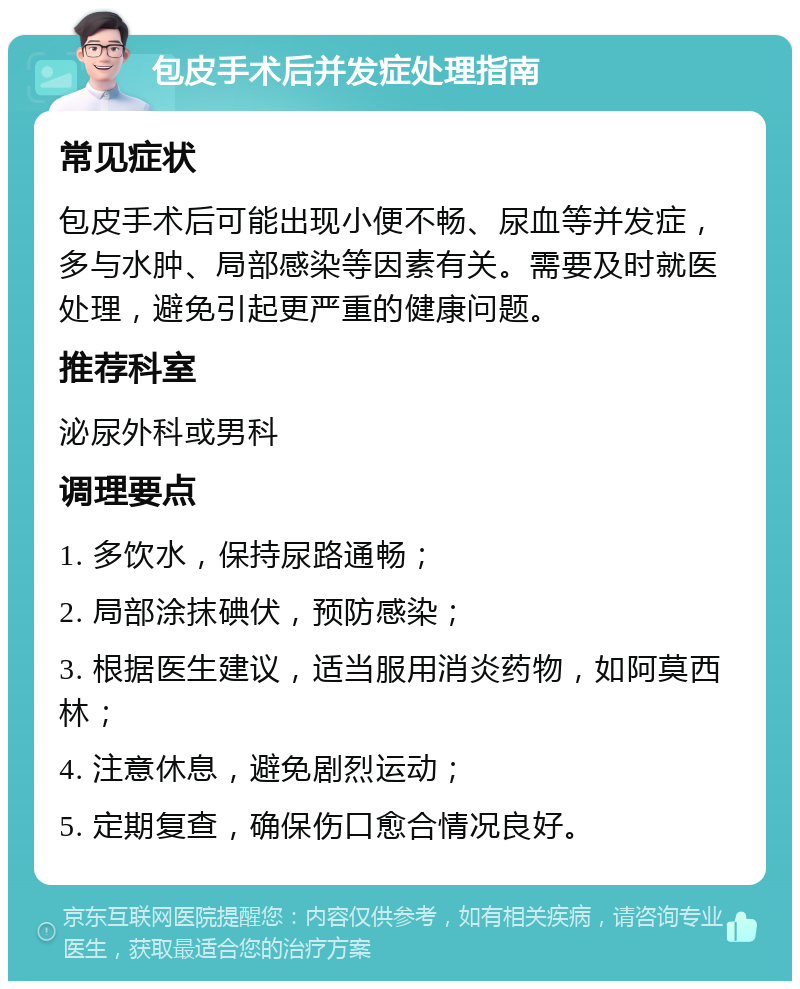 包皮手术后并发症处理指南 常见症状 包皮手术后可能出现小便不畅、尿血等并发症，多与水肿、局部感染等因素有关。需要及时就医处理，避免引起更严重的健康问题。 推荐科室 泌尿外科或男科 调理要点 1. 多饮水，保持尿路通畅； 2. 局部涂抹碘伏，预防感染； 3. 根据医生建议，适当服用消炎药物，如阿莫西林； 4. 注意休息，避免剧烈运动； 5. 定期复查，确保伤口愈合情况良好。