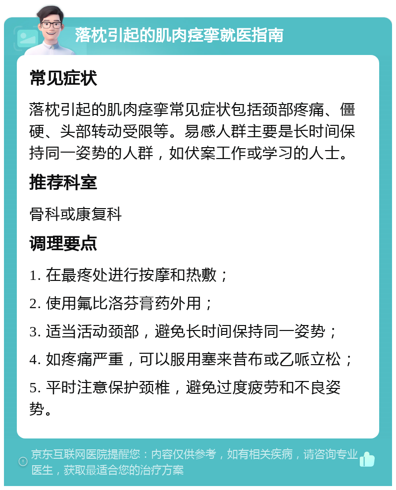 落枕引起的肌肉痉挛就医指南 常见症状 落枕引起的肌肉痉挛常见症状包括颈部疼痛、僵硬、头部转动受限等。易感人群主要是长时间保持同一姿势的人群，如伏案工作或学习的人士。 推荐科室 骨科或康复科 调理要点 1. 在最疼处进行按摩和热敷； 2. 使用氟比洛芬膏药外用； 3. 适当活动颈部，避免长时间保持同一姿势； 4. 如疼痛严重，可以服用塞来昔布或乙哌立松； 5. 平时注意保护颈椎，避免过度疲劳和不良姿势。