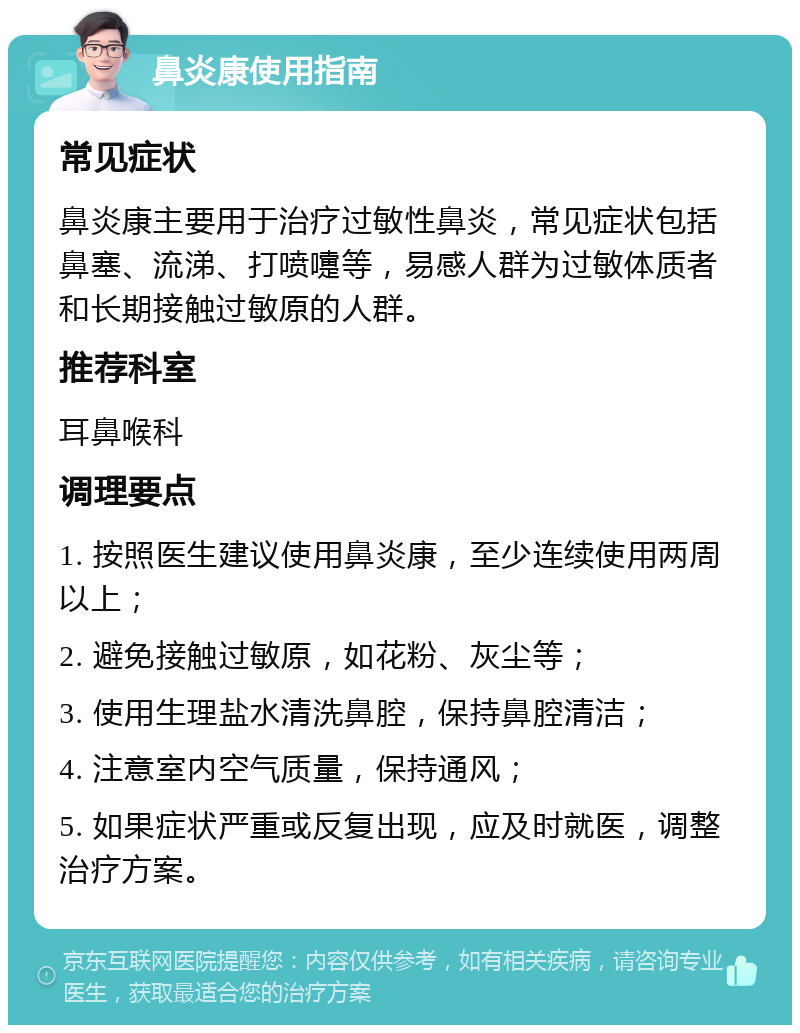 鼻炎康使用指南 常见症状 鼻炎康主要用于治疗过敏性鼻炎，常见症状包括鼻塞、流涕、打喷嚏等，易感人群为过敏体质者和长期接触过敏原的人群。 推荐科室 耳鼻喉科 调理要点 1. 按照医生建议使用鼻炎康，至少连续使用两周以上； 2. 避免接触过敏原，如花粉、灰尘等； 3. 使用生理盐水清洗鼻腔，保持鼻腔清洁； 4. 注意室内空气质量，保持通风； 5. 如果症状严重或反复出现，应及时就医，调整治疗方案。