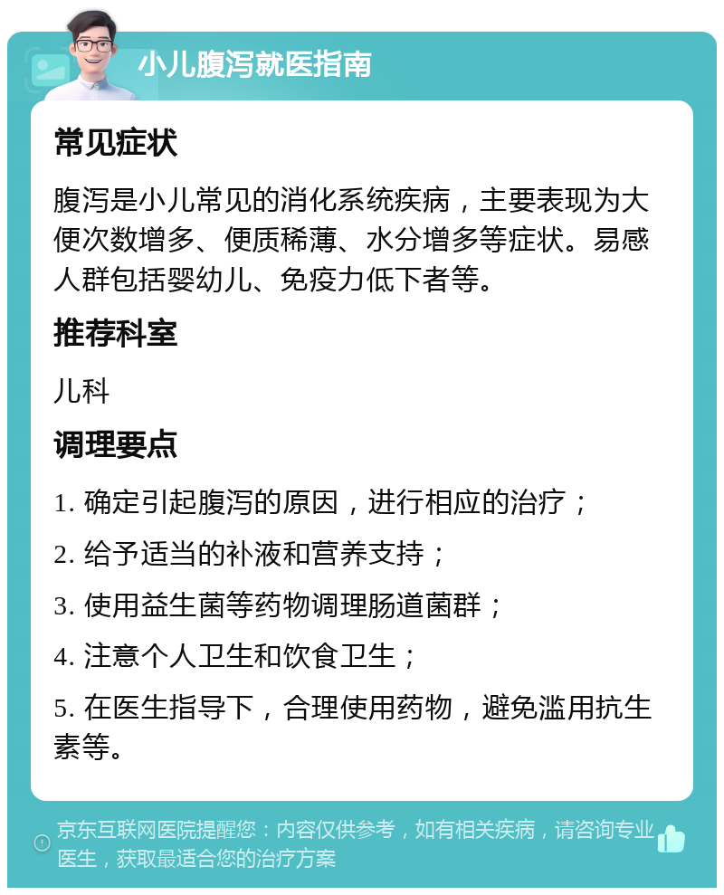 小儿腹泻就医指南 常见症状 腹泻是小儿常见的消化系统疾病，主要表现为大便次数增多、便质稀薄、水分增多等症状。易感人群包括婴幼儿、免疫力低下者等。 推荐科室 儿科 调理要点 1. 确定引起腹泻的原因，进行相应的治疗； 2. 给予适当的补液和营养支持； 3. 使用益生菌等药物调理肠道菌群； 4. 注意个人卫生和饮食卫生； 5. 在医生指导下，合理使用药物，避免滥用抗生素等。