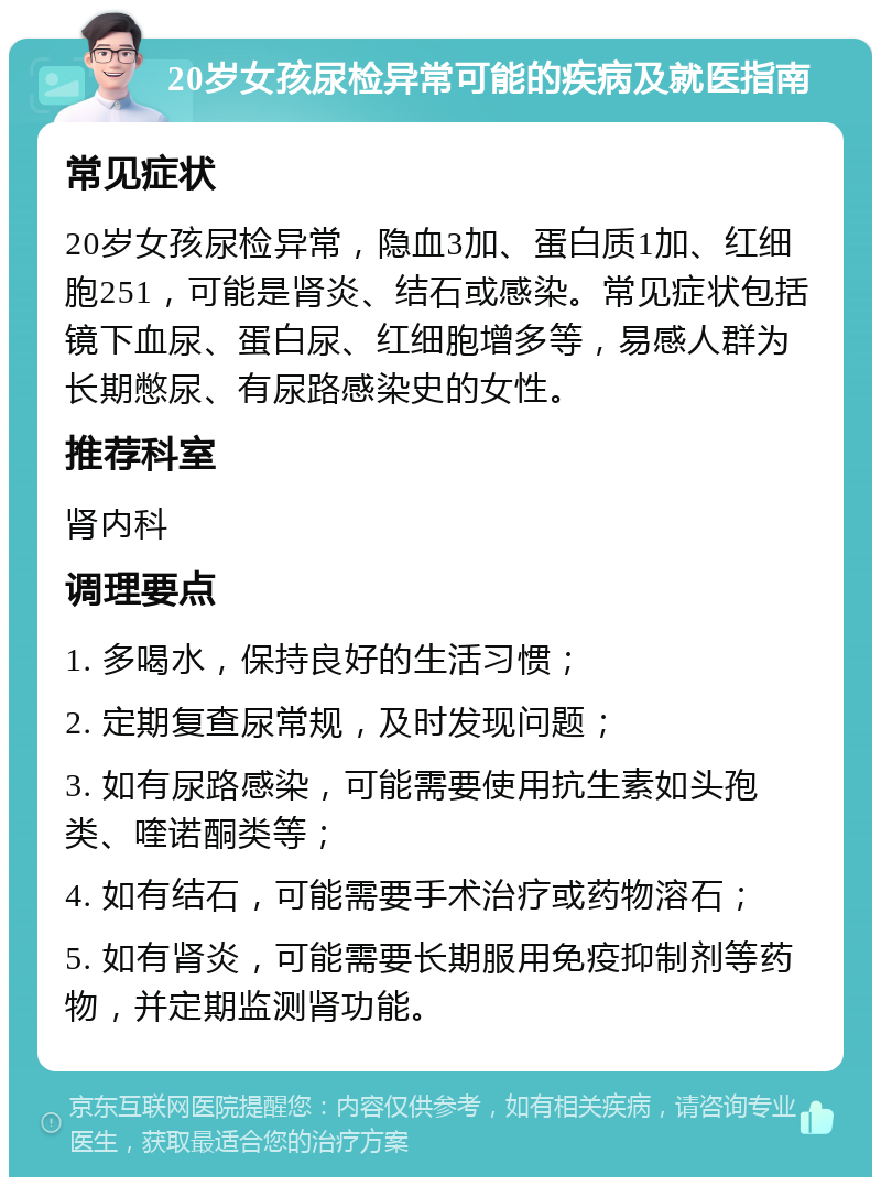 20岁女孩尿检异常可能的疾病及就医指南 常见症状 20岁女孩尿检异常，隐血3加、蛋白质1加、红细胞251，可能是肾炎、结石或感染。常见症状包括镜下血尿、蛋白尿、红细胞增多等，易感人群为长期憋尿、有尿路感染史的女性。 推荐科室 肾内科 调理要点 1. 多喝水，保持良好的生活习惯； 2. 定期复查尿常规，及时发现问题； 3. 如有尿路感染，可能需要使用抗生素如头孢类、喹诺酮类等； 4. 如有结石，可能需要手术治疗或药物溶石； 5. 如有肾炎，可能需要长期服用免疫抑制剂等药物，并定期监测肾功能。