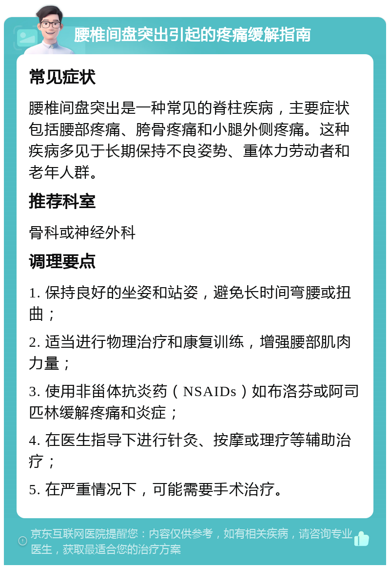 腰椎间盘突出引起的疼痛缓解指南 常见症状 腰椎间盘突出是一种常见的脊柱疾病，主要症状包括腰部疼痛、胯骨疼痛和小腿外侧疼痛。这种疾病多见于长期保持不良姿势、重体力劳动者和老年人群。 推荐科室 骨科或神经外科 调理要点 1. 保持良好的坐姿和站姿，避免长时间弯腰或扭曲； 2. 适当进行物理治疗和康复训练，增强腰部肌肉力量； 3. 使用非甾体抗炎药（NSAIDs）如布洛芬或阿司匹林缓解疼痛和炎症； 4. 在医生指导下进行针灸、按摩或理疗等辅助治疗； 5. 在严重情况下，可能需要手术治疗。