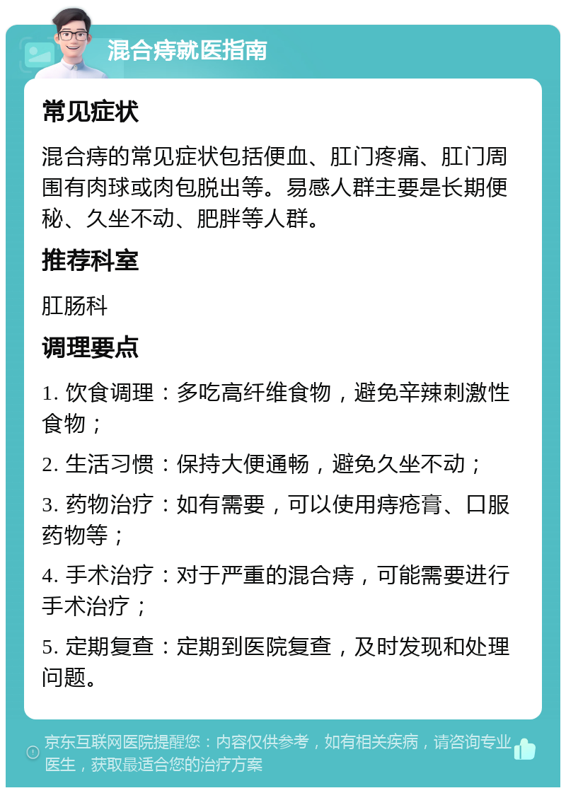 混合痔就医指南 常见症状 混合痔的常见症状包括便血、肛门疼痛、肛门周围有肉球或肉包脱出等。易感人群主要是长期便秘、久坐不动、肥胖等人群。 推荐科室 肛肠科 调理要点 1. 饮食调理：多吃高纤维食物，避免辛辣刺激性食物； 2. 生活习惯：保持大便通畅，避免久坐不动； 3. 药物治疗：如有需要，可以使用痔疮膏、口服药物等； 4. 手术治疗：对于严重的混合痔，可能需要进行手术治疗； 5. 定期复查：定期到医院复查，及时发现和处理问题。