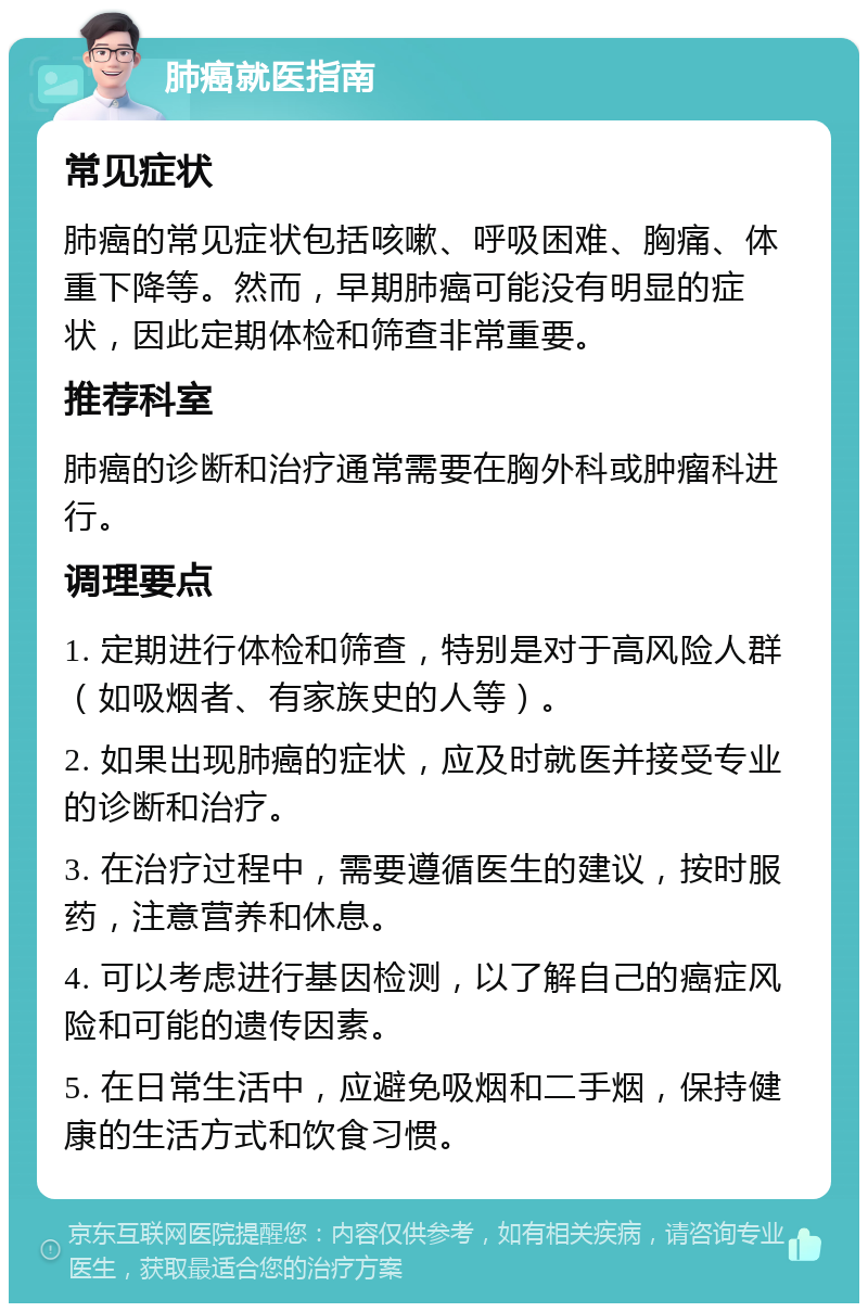 肺癌就医指南 常见症状 肺癌的常见症状包括咳嗽、呼吸困难、胸痛、体重下降等。然而，早期肺癌可能没有明显的症状，因此定期体检和筛查非常重要。 推荐科室 肺癌的诊断和治疗通常需要在胸外科或肿瘤科进行。 调理要点 1. 定期进行体检和筛查，特别是对于高风险人群（如吸烟者、有家族史的人等）。 2. 如果出现肺癌的症状，应及时就医并接受专业的诊断和治疗。 3. 在治疗过程中，需要遵循医生的建议，按时服药，注意营养和休息。 4. 可以考虑进行基因检测，以了解自己的癌症风险和可能的遗传因素。 5. 在日常生活中，应避免吸烟和二手烟，保持健康的生活方式和饮食习惯。