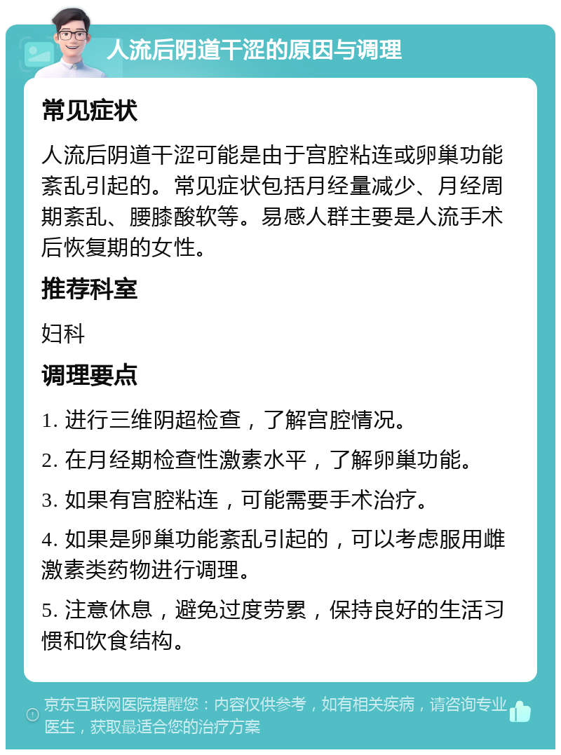 人流后阴道干涩的原因与调理 常见症状 人流后阴道干涩可能是由于宫腔粘连或卵巢功能紊乱引起的。常见症状包括月经量减少、月经周期紊乱、腰膝酸软等。易感人群主要是人流手术后恢复期的女性。 推荐科室 妇科 调理要点 1. 进行三维阴超检查，了解宫腔情况。 2. 在月经期检查性激素水平，了解卵巢功能。 3. 如果有宫腔粘连，可能需要手术治疗。 4. 如果是卵巢功能紊乱引起的，可以考虑服用雌激素类药物进行调理。 5. 注意休息，避免过度劳累，保持良好的生活习惯和饮食结构。