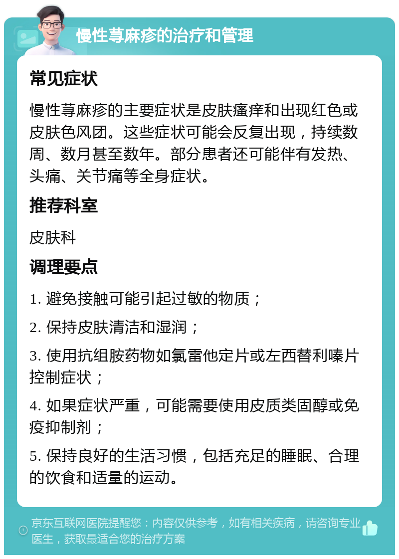 慢性荨麻疹的治疗和管理 常见症状 慢性荨麻疹的主要症状是皮肤瘙痒和出现红色或皮肤色风团。这些症状可能会反复出现，持续数周、数月甚至数年。部分患者还可能伴有发热、头痛、关节痛等全身症状。 推荐科室 皮肤科 调理要点 1. 避免接触可能引起过敏的物质； 2. 保持皮肤清洁和湿润； 3. 使用抗组胺药物如氯雷他定片或左西替利嗪片控制症状； 4. 如果症状严重，可能需要使用皮质类固醇或免疫抑制剂； 5. 保持良好的生活习惯，包括充足的睡眠、合理的饮食和适量的运动。