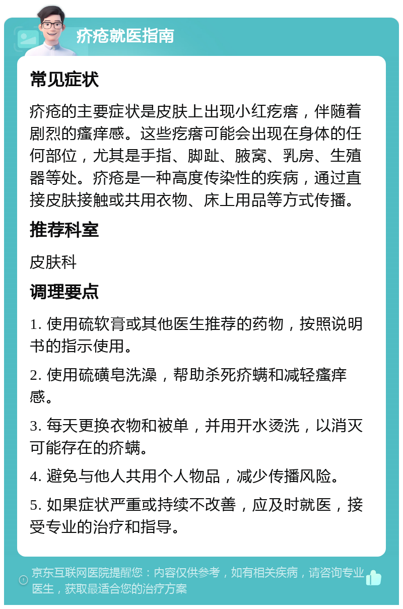 疥疮就医指南 常见症状 疥疮的主要症状是皮肤上出现小红疙瘩，伴随着剧烈的瘙痒感。这些疙瘩可能会出现在身体的任何部位，尤其是手指、脚趾、腋窝、乳房、生殖器等处。疥疮是一种高度传染性的疾病，通过直接皮肤接触或共用衣物、床上用品等方式传播。 推荐科室 皮肤科 调理要点 1. 使用硫软膏或其他医生推荐的药物，按照说明书的指示使用。 2. 使用硫磺皂洗澡，帮助杀死疥螨和减轻瘙痒感。 3. 每天更换衣物和被单，并用开水烫洗，以消灭可能存在的疥螨。 4. 避免与他人共用个人物品，减少传播风险。 5. 如果症状严重或持续不改善，应及时就医，接受专业的治疗和指导。