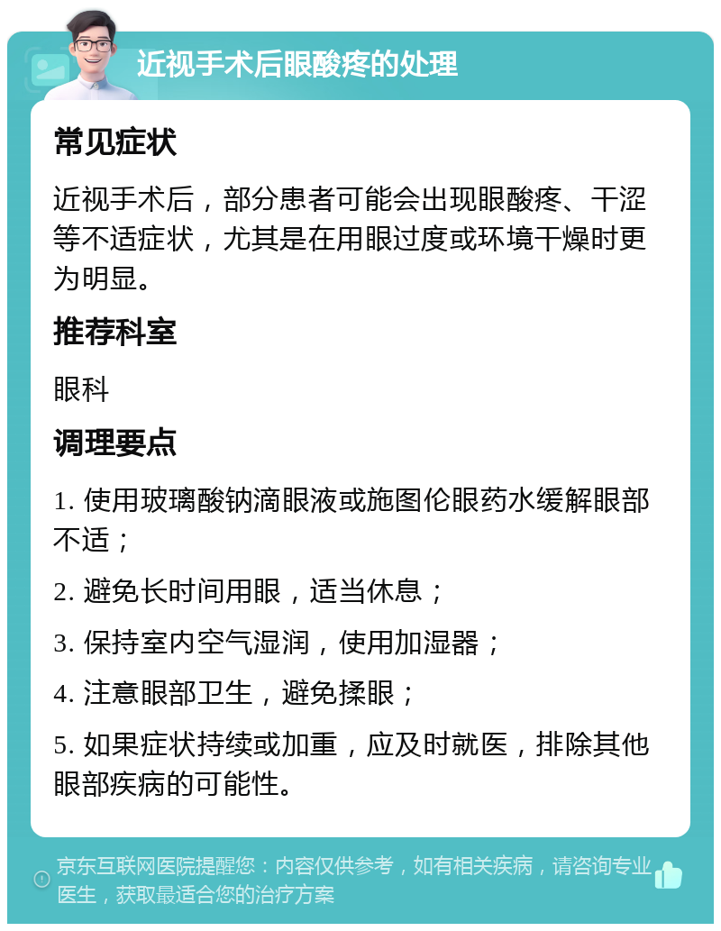 近视手术后眼酸疼的处理 常见症状 近视手术后，部分患者可能会出现眼酸疼、干涩等不适症状，尤其是在用眼过度或环境干燥时更为明显。 推荐科室 眼科 调理要点 1. 使用玻璃酸钠滴眼液或施图伦眼药水缓解眼部不适； 2. 避免长时间用眼，适当休息； 3. 保持室内空气湿润，使用加湿器； 4. 注意眼部卫生，避免揉眼； 5. 如果症状持续或加重，应及时就医，排除其他眼部疾病的可能性。