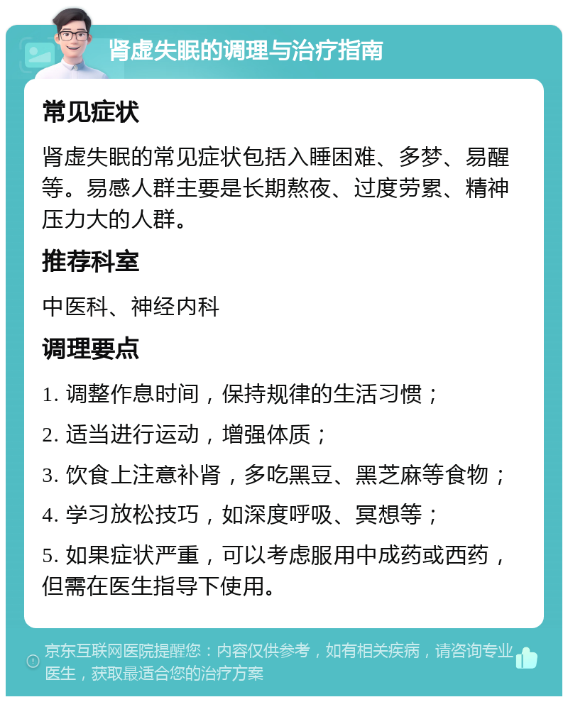 肾虚失眠的调理与治疗指南 常见症状 肾虚失眠的常见症状包括入睡困难、多梦、易醒等。易感人群主要是长期熬夜、过度劳累、精神压力大的人群。 推荐科室 中医科、神经内科 调理要点 1. 调整作息时间，保持规律的生活习惯； 2. 适当进行运动，增强体质； 3. 饮食上注意补肾，多吃黑豆、黑芝麻等食物； 4. 学习放松技巧，如深度呼吸、冥想等； 5. 如果症状严重，可以考虑服用中成药或西药，但需在医生指导下使用。