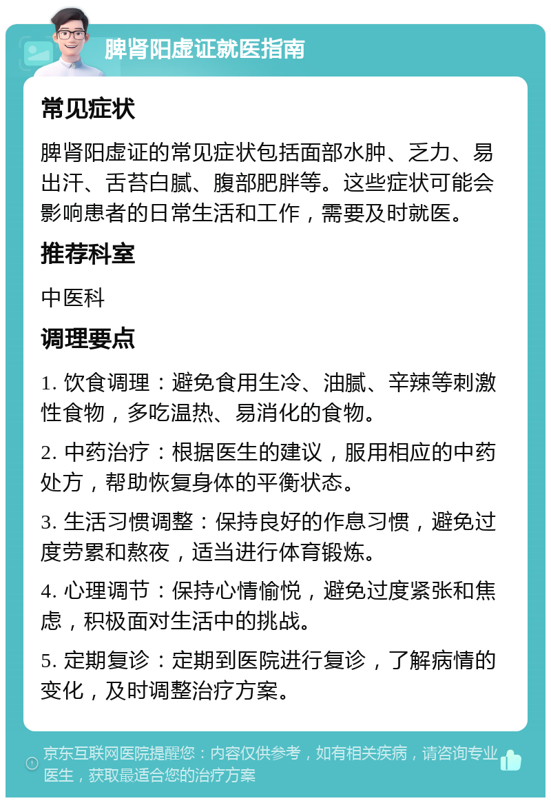 脾肾阳虚证就医指南 常见症状 脾肾阳虚证的常见症状包括面部水肿、乏力、易出汗、舌苔白腻、腹部肥胖等。这些症状可能会影响患者的日常生活和工作，需要及时就医。 推荐科室 中医科 调理要点 1. 饮食调理：避免食用生冷、油腻、辛辣等刺激性食物，多吃温热、易消化的食物。 2. 中药治疗：根据医生的建议，服用相应的中药处方，帮助恢复身体的平衡状态。 3. 生活习惯调整：保持良好的作息习惯，避免过度劳累和熬夜，适当进行体育锻炼。 4. 心理调节：保持心情愉悦，避免过度紧张和焦虑，积极面对生活中的挑战。 5. 定期复诊：定期到医院进行复诊，了解病情的变化，及时调整治疗方案。