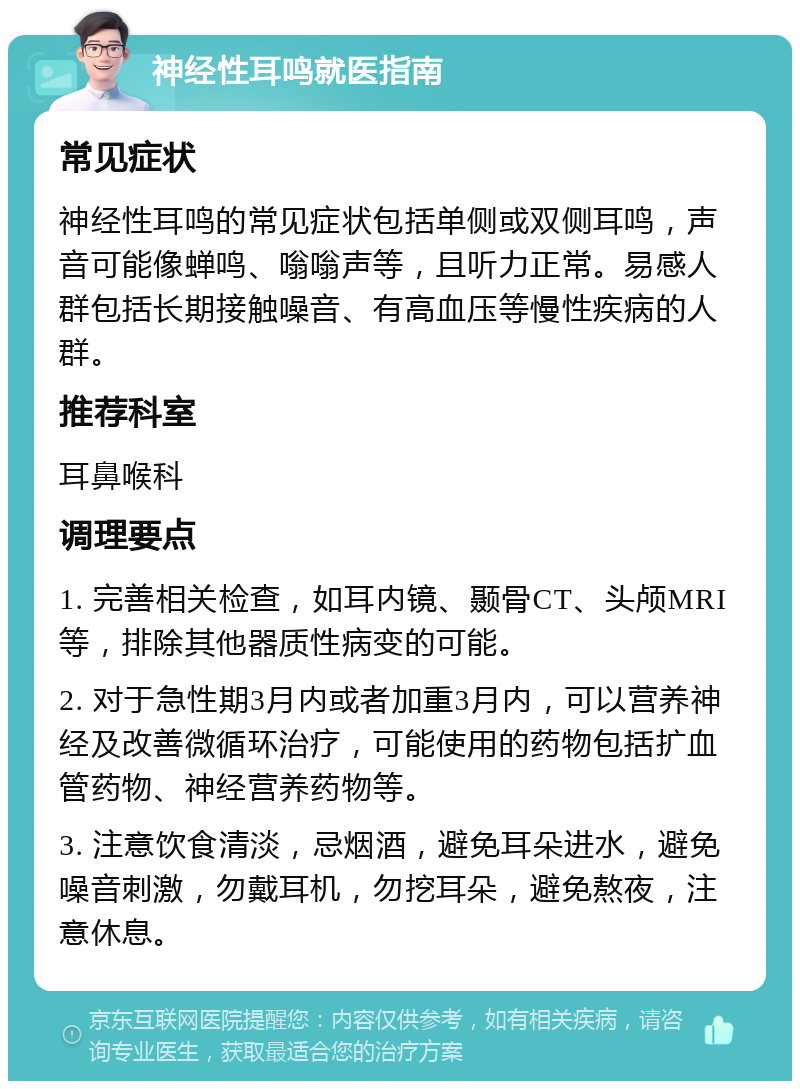 神经性耳鸣就医指南 常见症状 神经性耳鸣的常见症状包括单侧或双侧耳鸣，声音可能像蝉鸣、嗡嗡声等，且听力正常。易感人群包括长期接触噪音、有高血压等慢性疾病的人群。 推荐科室 耳鼻喉科 调理要点 1. 完善相关检查，如耳内镜、颞骨CT、头颅MRI等，排除其他器质性病变的可能。 2. 对于急性期3月内或者加重3月内，可以营养神经及改善微循环治疗，可能使用的药物包括扩血管药物、神经营养药物等。 3. 注意饮食清淡，忌烟酒，避免耳朵进水，避免噪音刺激，勿戴耳机，勿挖耳朵，避免熬夜，注意休息。