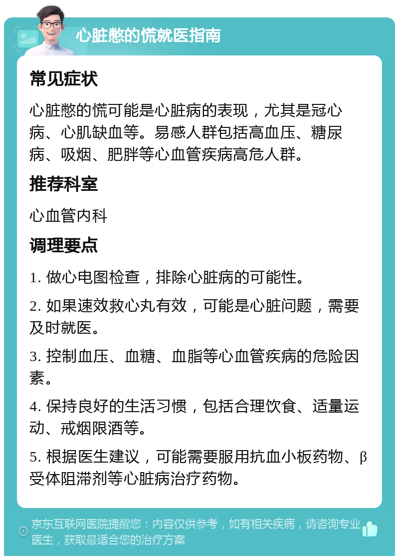 心脏憋的慌就医指南 常见症状 心脏憋的慌可能是心脏病的表现，尤其是冠心病、心肌缺血等。易感人群包括高血压、糖尿病、吸烟、肥胖等心血管疾病高危人群。 推荐科室 心血管内科 调理要点 1. 做心电图检查，排除心脏病的可能性。 2. 如果速效救心丸有效，可能是心脏问题，需要及时就医。 3. 控制血压、血糖、血脂等心血管疾病的危险因素。 4. 保持良好的生活习惯，包括合理饮食、适量运动、戒烟限酒等。 5. 根据医生建议，可能需要服用抗血小板药物、β受体阻滞剂等心脏病治疗药物。