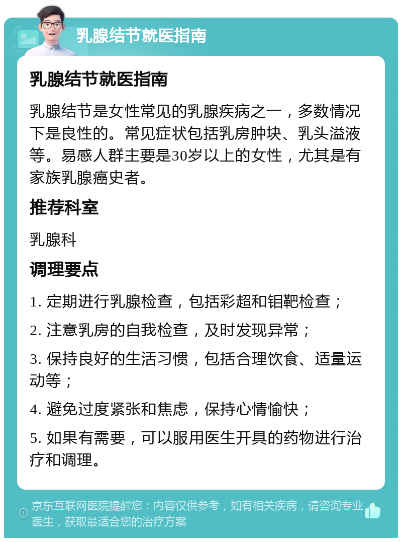 乳腺结节就医指南 乳腺结节就医指南 乳腺结节是女性常见的乳腺疾病之一，多数情况下是良性的。常见症状包括乳房肿块、乳头溢液等。易感人群主要是30岁以上的女性，尤其是有家族乳腺癌史者。 推荐科室 乳腺科 调理要点 1. 定期进行乳腺检查，包括彩超和钼靶检查； 2. 注意乳房的自我检查，及时发现异常； 3. 保持良好的生活习惯，包括合理饮食、适量运动等； 4. 避免过度紧张和焦虑，保持心情愉快； 5. 如果有需要，可以服用医生开具的药物进行治疗和调理。