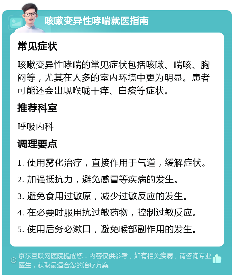 咳嗽变异性哮喘就医指南 常见症状 咳嗽变异性哮喘的常见症状包括咳嗽、喘咳、胸闷等，尤其在人多的室内环境中更为明显。患者可能还会出现喉咙干痒、白痰等症状。 推荐科室 呼吸内科 调理要点 1. 使用雾化治疗，直接作用于气道，缓解症状。 2. 加强抵抗力，避免感冒等疾病的发生。 3. 避免食用过敏原，减少过敏反应的发生。 4. 在必要时服用抗过敏药物，控制过敏反应。 5. 使用后务必漱口，避免喉部副作用的发生。