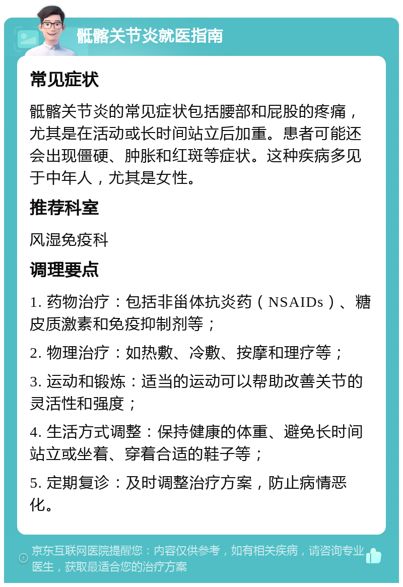 骶髂关节炎就医指南 常见症状 骶髂关节炎的常见症状包括腰部和屁股的疼痛，尤其是在活动或长时间站立后加重。患者可能还会出现僵硬、肿胀和红斑等症状。这种疾病多见于中年人，尤其是女性。 推荐科室 风湿免疫科 调理要点 1. 药物治疗：包括非甾体抗炎药（NSAIDs）、糖皮质激素和免疫抑制剂等； 2. 物理治疗：如热敷、冷敷、按摩和理疗等； 3. 运动和锻炼：适当的运动可以帮助改善关节的灵活性和强度； 4. 生活方式调整：保持健康的体重、避免长时间站立或坐着、穿着合适的鞋子等； 5. 定期复诊：及时调整治疗方案，防止病情恶化。